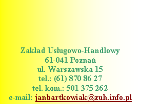 Pole tekstowe: Zakad Usugowo-Handlowy61-041 Poznaul. Warszawska 15tel.: (61) 870 86 27
tel. kom.: 501 375 262 
e-mail: janbartkowiak@zuh.info.pl